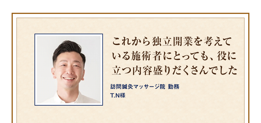 これから独立開業を考えている施術者にとっても、役に立つ内容盛りだくさんでした 訪問鍼灸マッサージ院 勤務T.N様