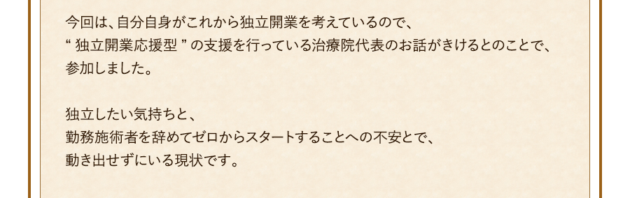 今回は、自分自身がこれから独立開業を考えているので、“独立開業応援型”の支援を行っている治療院代表のお話がきけるとのことで、参加しました。独立したい気持ちと、勤務施術者を辞めてゼロからスタートすることへの不安とで、動き出せずにいる現状です。