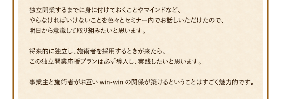 独立開業するまでに身に付けておくことやマインドなど、やらなければいけないことを色々とセミナー内でお話しいただけたので、明日から意識して取り組みたいと思います。将来的に独立し、施術者を採用するときが来たら、この独立開業応援プランは必ず導入し、実践したいと思います。事業主と施術者がお互いwin-winの関係が築けるということはすごく魅力的です。