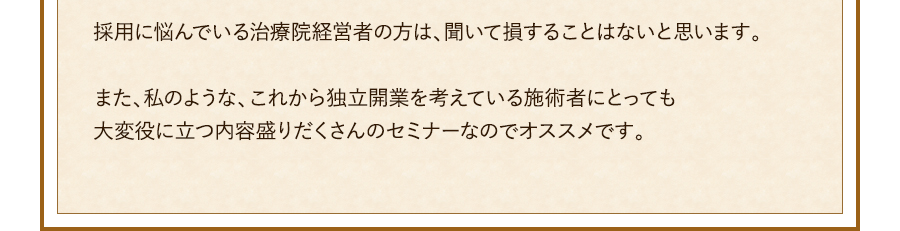 採用に悩んでいる治療院経営者の方は、聞いて損することはないと思います。また、私のような、これから独立開業を考えている施術者にとっても大変役に立つ内容盛りだくさんのセミナーなのでオススメです。