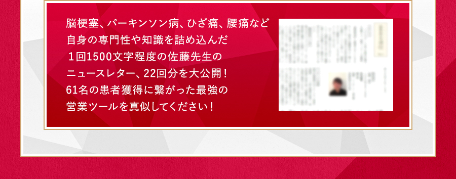 脳梗塞、パーキンソン病、ひざ痛、腰痛など自身の専門性や知識を詰め込んだ１回1500文字程度の佐藤先生のニュースレター、22回分を大公開！61名の患者獲得に繋がった最強の営業ツールを真似してください！