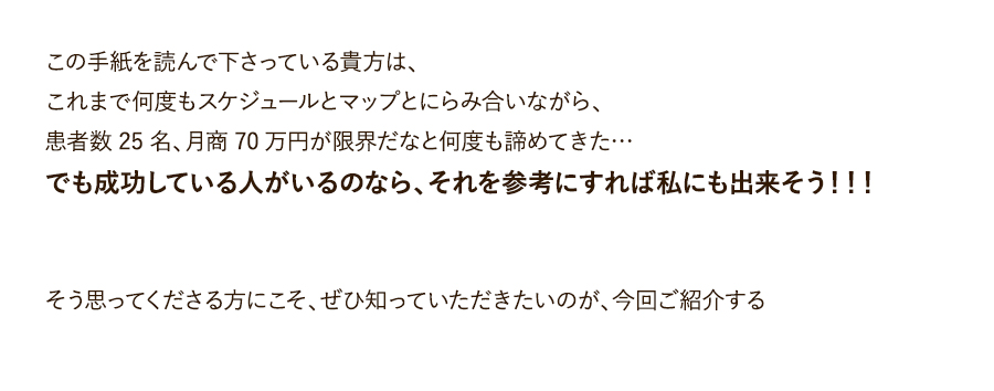 この手紙を読んで下さっている貴方は、これまで何度もスケジュールとマップとにらみ合いながら、患者数25名、月商70万円が限界だなと何度も諦めてきた…でも成功している人がいるのなら、それを参考にすれば私にも出来そう！！！そう思ってくださる方にこそ、ぜひ知っていただきたいのが、今回ご紹介する