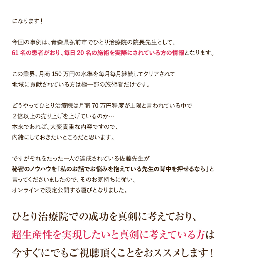 になります！今回の事例は、青森県弘前市でひとり治療院の院長先生として、61名の患者がおり、毎日20名の施術を実際にされている方の情報となります。この業界、月商150万円の水準を毎月毎月継続してクリアされて地域に貢献されている方は極一部の施術者だけです。どうやってひとり治療院は月商70万円程度が上限と言われている中で２倍以上の売り上げを上げているのか…本来であれば、大変貴重な内容ですので、内緒にしておきたいところだと思います。ですがそれをたった一人で達成されている佐藤先生が秘密のノウハウを「私のお話でお悩みを抱えている先生の背中を押せるなら」と言ってくださいましたので、そのお気持ちに従い、オンラインで限定公開する運びとなりました。ひとり治療院での成功を真剣に考えており、超生産性を実現したいと真剣に考えている方は今すぐにでもご視聴頂くことをおススメします！