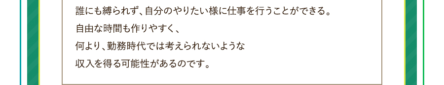 誰にも縛られず、自分のやりたい様に仕事を行うことができる。自由な時間も作りやすく、何より、勤務時代では考えられないような収入を得る可能性があるのです。