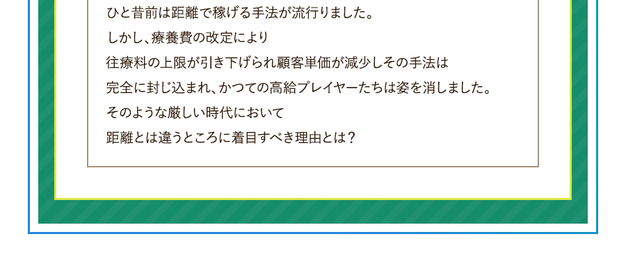 ひと昔前は距離で稼げる手法が流行りました。しかし、療養費の改定により往療料の上限が引き下げられ顧客単価が減少しその手法は完全に封じ込まれ、かつての高給プレイヤーたちは姿を消しました。そのような厳しい時代において距離とは違うところに着目すべき理由とは？