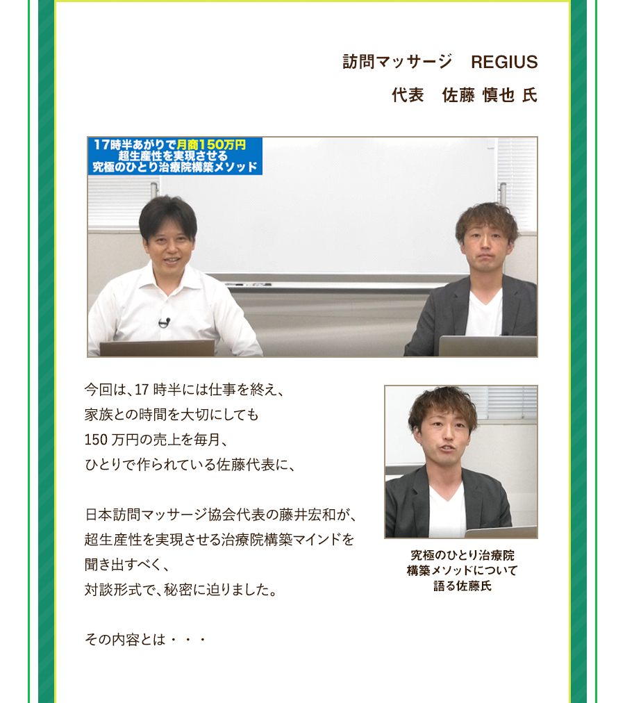 訪問マッサージ　REGIUS　代表　佐藤 慎也 氏。今回は、17時半には仕事を終え、家族との時間を大切にしても150万円の売上を毎月、ひとりで作られている佐藤代表に、日本訪問マッサージ協会代表の藤井宏和が、超生産性を実現させる治療院構築マインドを聞き出すべく、対談形式で、秘密に迫りました。その内容とは・・・