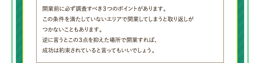 開業前に必ず調査すべき３つのポイントがあります。この条件を満たしていないエリアで開業してしまうと取り返しがつかないこともあります。逆に言うとこの３点を抑えた場所で開業すれば、成功は約束されていると言ってもいいでしょう。