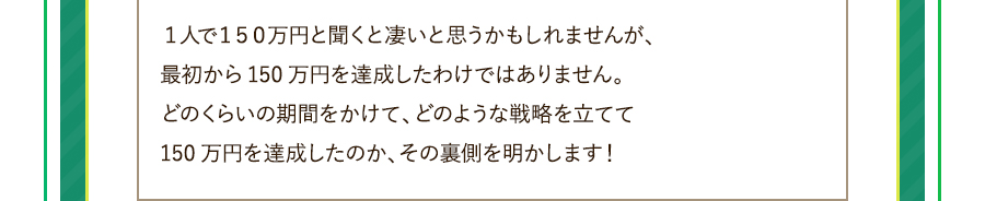 １人で１５０万円と聞くと凄いと思うかもしれませんが、最初から150万円を達成したわけではありません。どのくらいの期間をかけて、どのような戦略を立てて150万円を達成したのか、その裏側を明かします！