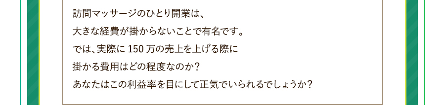 訪問マッサージのひとり開業は、大きな経費が掛からないことで有名です。では、実際に150万の売上を上げる際に掛かる費用はどの程度なのか？あなたはこの利益率を目にして正気でいられるでしょうか？