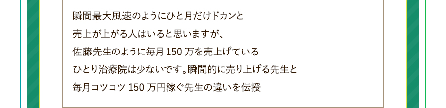 瞬間最大風速のようにひと月だけドカンと売上が上がる人はいると思いますが、佐藤先生のように毎月150万を売上げているひとり治療院は少ないです。瞬間的に売り上げる先生と毎月コツコツ150万円稼ぐ先生の違いを伝授