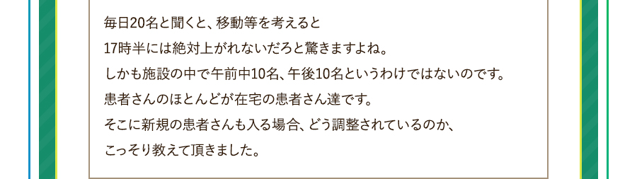 毎日20名と聞くと、移動等を考えると17時半には絶対上がれないだろと驚きますよね。しかも施設の中で午前中10名、午後10名というわけではないのです。患者さんのほとんどが在宅の患者さん達です。そこに新規の患者さんも入る場合、どう調整されているのか、こっそり教えて頂きました。