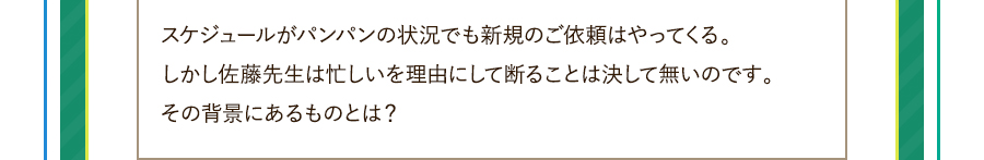 スケジュールがパンパンの状況でも新規のご依頼はやってくる。しかし佐藤先生は忙しいを理由にして断ることは決して無いのです。その背景にあるものとは？