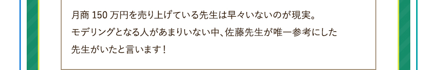 月商150万円を売り上げている先生は早々いないのが現実。モデリングとなる人があまりいない中、佐藤先生が唯一参考にした先生がいたと言います！