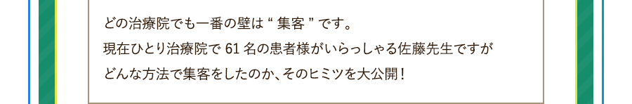 どの治療院でも一番の壁は“集客”です。現在ひとり治療院で61名の患者様がいらっしゃる佐藤先生ですがどんな方法で集客をしたのか、そのヒミツを大公開！