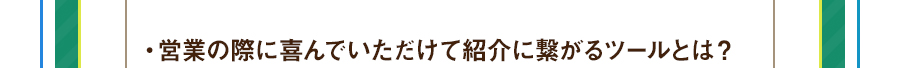 ・営業の際に喜んでいただけて紹介に繋がるツールとは？