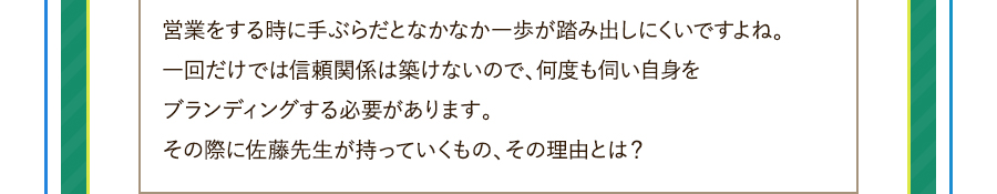 営業をする時に手ぶらだとなかなか一歩が踏み出しにくいですよね。一回だけでは信頼関係は築けないので、何度も伺い自身をブランディングする必要があります。その際に佐藤先生が持っていくもの、その理由とは？