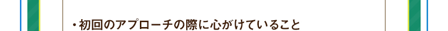 ・初回のアプローチの際に心がけていること