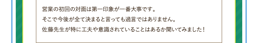 営業の初回の対面は第一印象が一番大事です。そこで今後が全て決まると言っても過言ではありません。佐藤先生が特に工夫や意識されていることはあるか聞いてみました！