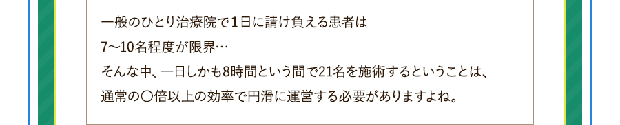 一般のひとり治療院で１日に請け負える患者は7～10名程度が限界…そんな中、一日しかも8時間という間で21名を施術するということは、通常の〇倍以上の効率で円滑に運営する必要がありますよね。