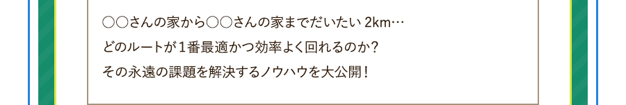 ○○さんの家から○○さんの家までだいたい2km…どのルートが１番最適かつ効率よく回れるのか？その永遠の課題を解決するノウハウを大公開！