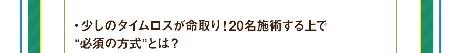 ・少しのタイムロスが命取り！20名施術する上で“必須の方式”とは？