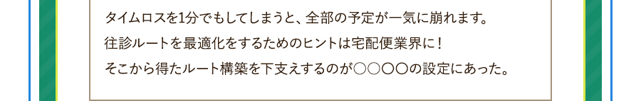 タイムロスを1分でもしてしまうと、全部の予定が一気に崩れます。往診ルートを最適化をするためのヒントは宅配便業界に！そこから得たルート構築を下支えするのが○○〇〇の設定にあった。