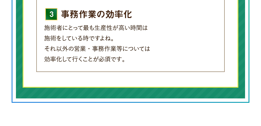 3.事務を任せる 施術者にとって労働生産性が最も高くなるのは施術をしている時ですよね。そもそもひとり治療院であっても施術以外の営業や事務は誰かに任せることが大事です。自分の手から離してお任せする、その方法とは？