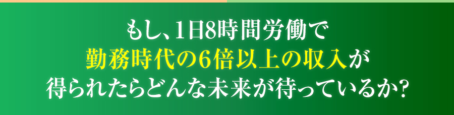 もし、１日8時間労働で勤務時代の６倍以上の収入が得られたらどんな未来が待っているか？