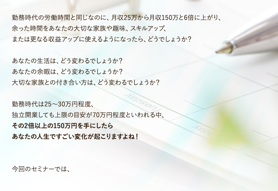 勤務時代の労働時間と同じなのに、月収25万から月収150万と6倍に上がり、余った時間をあなたの大切な家族や趣味、スキルアップ、または更なる収益アップに使えるようになったら、どうでしょうか？あなたの生活は、どう変わるでしょうか？あなたの余暇は、どう変わるでしょうか？大切な家族との付き合い方は、どう変わるでしょうか？勤務時代は25～30万円程度、独立開業しても上限の目安が70万円程度といわれる中、その2倍以上の150万円を手にしたらあなたの人生ですごい変化が起こりますよね！今回のセミナーでは、