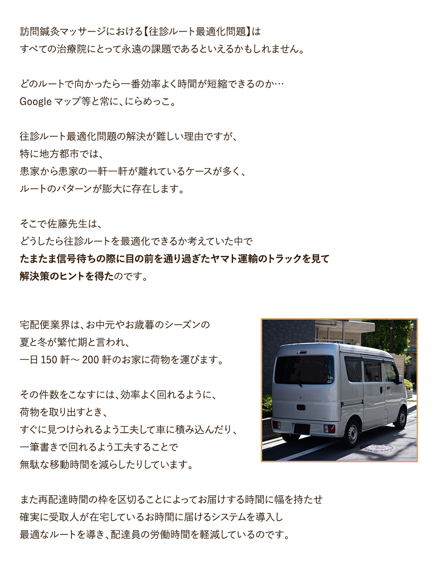 訪問鍼灸マッサージにおける【往診ルート最適化問題】はすべての治療院にとって永遠の課題であるといえるかもしれません。どのルートで向かったら一番効率よく時間が短縮できるのか…Googleマップ等と常に、にらめっこ。往診ルート最適化問題の解決が難しい理由ですが、特に地方都市では、患家から患家の一軒一軒が離れているケースが多く、ルートのパターンが膨大に存在します。そこで佐藤先生は、どうしたら往診ルートを最適化できるか考えていた中でたまたま信号待ちの際に目の前を通り過ぎたヤマト運輸のトラックを見て解決策のヒントを得たのです。宅配便業界は、お中元やお歳暮のシーズンの夏と冬が繁忙期と言われ、一日150軒～200軒のお家に荷物を運びます。その件数をこなすには、効率よく回れるように、荷物を取り出すとき、すぐに見つけられるよう工夫して車に積み込んだり、一筆書きで回れるよう工夫することで無駄な移動時間を減らしたりしています。また再配達時間の枠を区切ることによってお届けする時間に幅を持たせ確実に受取人が在宅しているお時間に届けるシステムを導入し最適なルートを導き、配達員の労働時間を軽減しているのです。