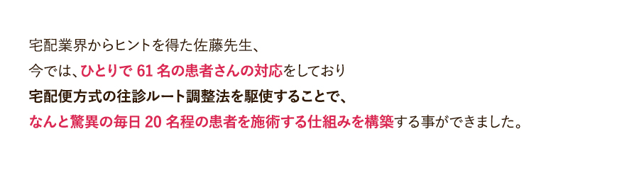 宅配業界からヒントを得た佐藤先生、今では、ひとりで61名の患者さんの対応をしており宅配便方式の往診ルート調整法を駆使することで、なんと驚異の毎日20名程の患者を施術する仕組みを構築する事ができました。