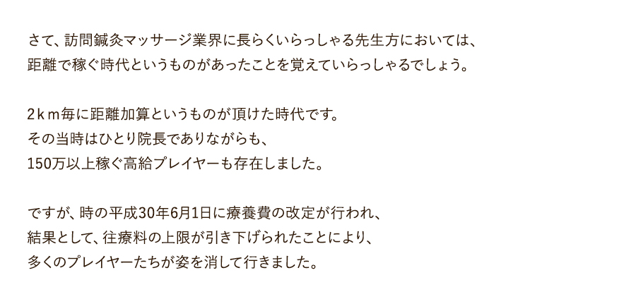 さて、訪問鍼灸マッサージ業界に長らくいらっしゃる先生方においては、距離で稼ぐ時代というものがあったことを覚えていらっしゃるでしょう。2ｋｍ毎に距離加算というものが頂けた時代です。その当時はひとり院長でありながらも、150万以上稼ぐ高給プレイヤーも存在しました。ですが、時の平成30年6月1日に療養費の改定が行われ、結果として、往療料の上限が引き下げられたことにより、多くのプレイヤーたちが姿を消して行きました。