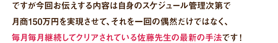 ですが今回お伝えする内容は自身のスケジュール管理次第で月商150万円を実現させて、それを一回の偶然だけではなく、毎月毎月継続してクリアされている佐藤先生の最新の手法です！