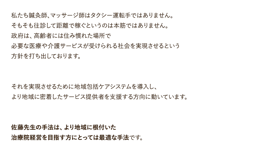 私たち鍼灸師、マッサージ師はタクシー運転手ではありません。そもそも往診して距離で稼ぐというのは本筋ではありません。政府は、高齢者には住み慣れた場所で必要な医療や介護サービスが受けられる社会を実現させるという方針を打ち出しております。それを実現させるために地域包括ケアシステムを導入し、より地域に密着したサービス提供者を支援する方向に動いています。佐藤先生の手法は、より地域に根付いた治療院経営を目指す方にとっては最適な手法です。