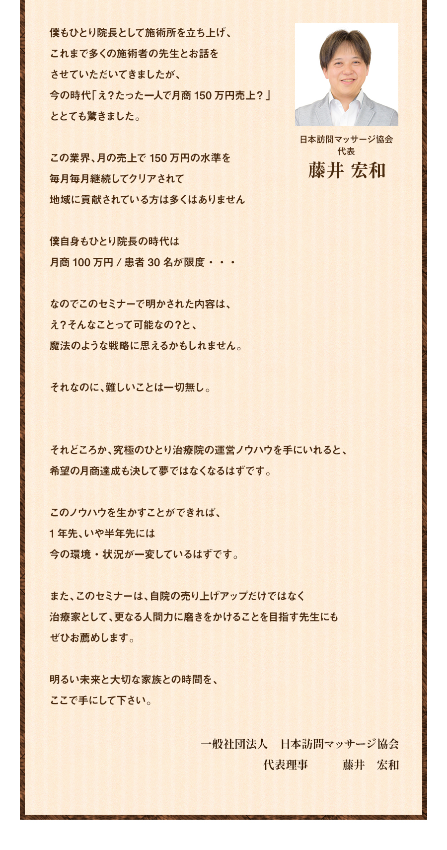 僕もひとり院長として施術所を立ち上げ、これまで多くの施術者の先生とお話をさせていただいてきましたが、今の時代「え？たった一人で月商150万円売上？」ととても驚きました。この業界、月の売上で150万円の水準を毎月毎月継続してクリアされて地域に貢献されている方は多くはありません僕自身もひとり院長の時代は月商100万円/患者30名が限度・・・なのでこのセミナーで明かされた内容は、え？そんなことって可能なの？と、魔法のような戦略に思えるかもしれません。それなのに、難しいことは一切無し。それどころか、究極のひとり治療院の運営ノウハウを手にいれると、希望の月商達成も決して夢ではなくなるはずです。このノウハウを生かすことができれば、1年先、いや半年先には今の環境・状況が一変しているはずです。また、このセミナーは、自院の売り上げアップだけではなく治療家として、更なる人間力に磨きをかけることを目指す先生にもぜひお薦めします。明るい未来と大切な家族との時間を、ここで手にして下さい。一般社団法人 日本訪問マッサージ協会 代表理事 藤井 宏和