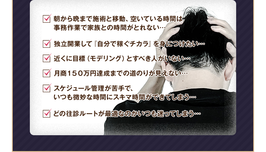 朝から晩まで施術と移動、空いている時間は事務作業で家族との時間がとれない…独立開業して『自分で稼ぐチカラ』を身につけたい…近くに目標（モデリング）とすべき人がいない…月商１５０万円達成までの道のりが見えない…スケジュール管理が苦手で、いつも微妙な時間にスキマ時間ができてしまう…どの往診ルートが最適なのかいつも迷ってしまう…