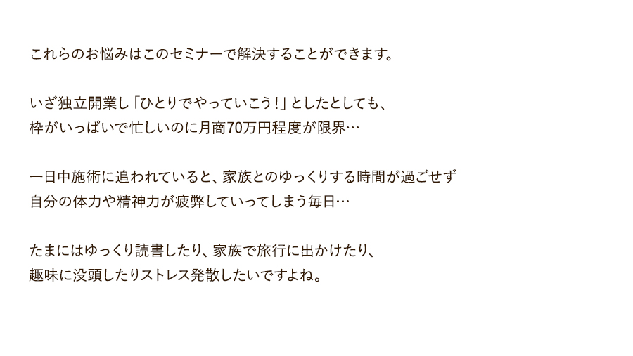 これらのお悩みはこのセミナーで解決することができます。いざ独立開業し「ひとりでやっていこう！」としたとしても、枠がいっぱいで忙しいのに月商70万円程度が限界…一日中施術に追われていると、家族とのゆっくりする時間が過ごせず自分の体力や精神力が疲弊していってしまう毎日…たまにはゆっくり読書したり、家族で旅行に出かけたり、趣味に没頭したりストレス発散したいですよね。