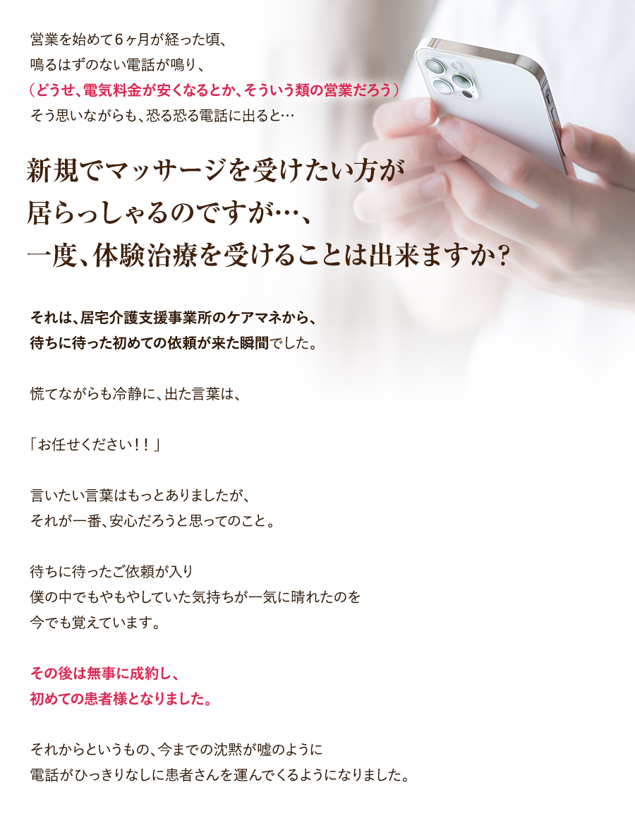 営業を始めて６ヶ月が経った頃、鳴るはずのない電話が鳴り、（どうせ、電気料金が安くなるとか、そういう類の営業だろう）そう思いながらも、恐る恐る電話に出ると…「新規でマッサージを受けたい方が居らっしゃるのですが…、一度、体験治療を受けることは出来ますか？」それは、居宅介護支援事業所のケアマネから、待ちに待った初めての依頼が来た瞬間でした。慌てながらも冷静に、出た言葉は、「お任せください！！」言いたい言葉はもっとありましたが、それが一番、安心だろうと思ってのこと。待ちに待ったご依頼が入り僕の中でもやもやしていた気持ちが一気に晴れたのを今でも覚えています。その後は無事に成約し、初めての患者様となりました。それからというもの、今までの沈黙が嘘のように電話がひっきりなしに患者さんを運んでくるようになりました。