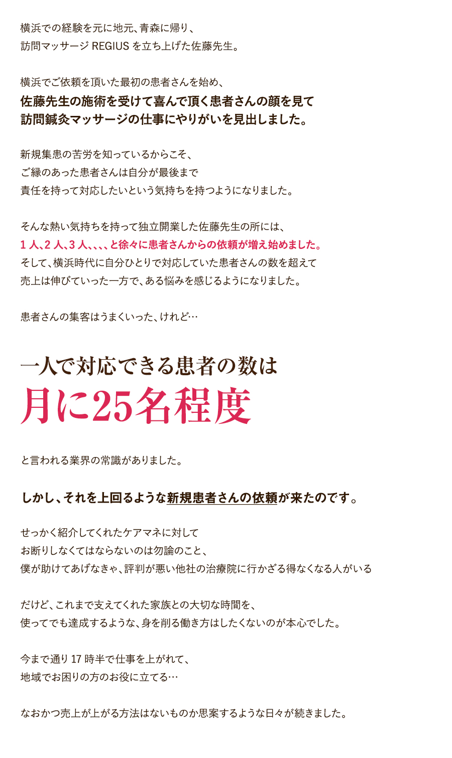 横浜での経験を元に地元、青森に帰り、訪問マッサージREGIUSを立ち上げた佐藤先生。横浜でご依頼を頂いた最初の患者さんを始め、佐藤先生の施術を受けて喜んで頂く患者さんの顔を見て訪問鍼灸マッサージの仕事にやりがいを見出しました。新規集患の苦労を知っているからこそ、ご縁のあった患者さんは自分が最後まで責任を持って対応したいという気持ちを持つようになりました。そんな熱い気持ちを持って独立開業した佐藤先生の所には、1人、2人、3人、、、、と徐々に患者さんからの依頼が増え始めました。そして、横浜時代に自分ひとりで対応していた患者さんの数を超えて売上は伸びていった一方で、ある悩みを感じるようになりました。患者さんの集客はうまくいった、けれど…「一人で対応できる患者の数は月に25名程度」と言われる業界の常識がありました。しかし、それを上回るような新規患者さんの依頼が来たのです。せっかく紹介してくれたケアマネに対してお断りしなくてはならないのは勿論のこと、僕が助けてあげなきゃ、評判が悪い他社の治療院に行かざる得なくなる人がいるだけど、これまで支えてくれた家族との大切な時間を、使ってでも達成するような、身を削る働き方はしたくないのが本心でした。今まで通り17時半で仕事を上がれて、地域でお困りの方のお役に立てる…なおかつ売上が上がる方法はないものか思案するような日々が続きました。