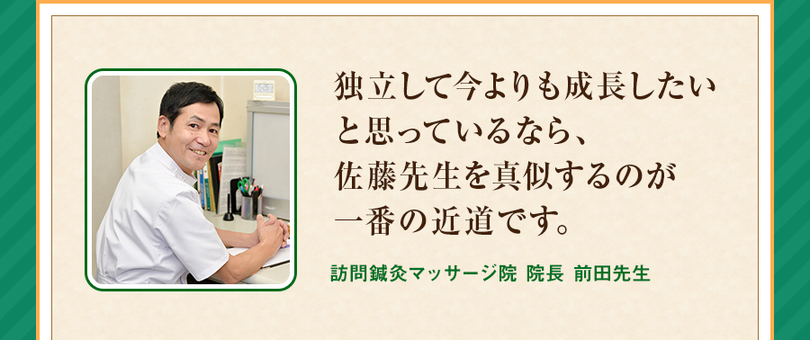 独立して今よりも成長したいと思っているなら、佐藤先生を真似するのが一番の近道です。訪問鍼灸マッサージ院 院長 前田先生