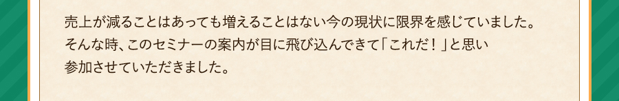 売上が減ることはあっても増えることはない今の現状に限界を感じていました。そんな時、このセミナーの案内が目に飛び込んできて「これだ！」と思い参加させていただきました。売上が減ることはあっても増えることはない今の現状に限界を感じていました。そんな時、このセミナーの案内が目に飛び込んできて「これだ！」と思い参加させていただきました。