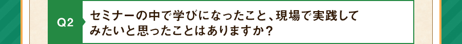 Q2 セミナーを受けて、実践してみたいことはありますか？