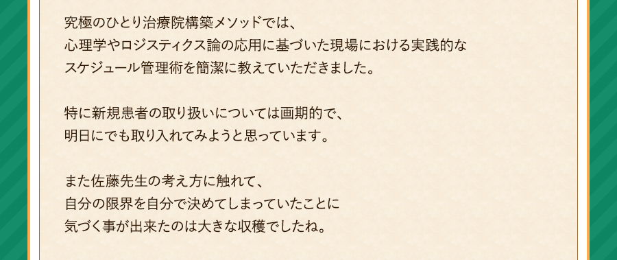 究極のひとり治療院構築メソッドでは、心理学やロジスティクス論の応用に基づいた現場における実践的なスケジュール管理術を簡潔に教えていただきました。特に新規患者の取り扱いについては画期的で、明日にでも取り入れてみようと思っています。また佐藤先生の考え方に触れて、自分の限界を自分で決めてしまっていたことに気づく事が出来たのは大きな収穫でしたね。