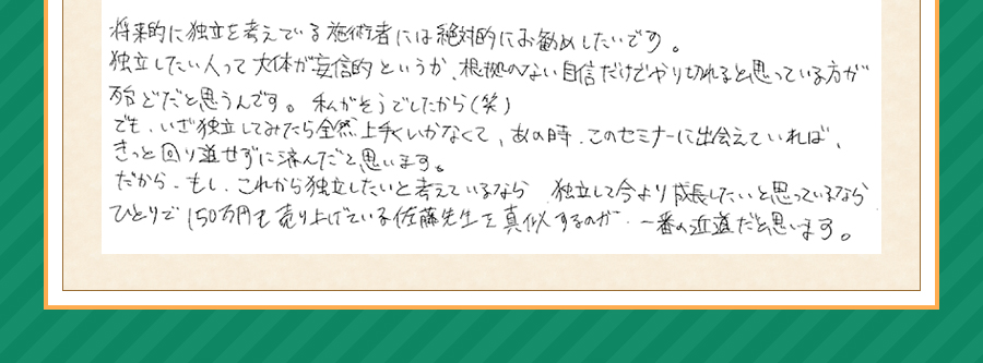 将来的に独立を考えている施術者には絶対にお勧めしたいです。独立したい人って大体が妄信的というか、根拠のない自信だけでやり切れる思っている方が殆どだと思うんです。私がそうでしたから(笑)でも、いざ独立してみたら全然上手くいかなくて、あの時、このセミナーに出会えていれば、きっと回り道せずに済んだと思います。だから、もし、これから独立したいと考えているなら、独立して今より成長したいと思っているなら、ひとりで150万円を売り上げている佐藤先生を真似するのが一番の近道だと思います。