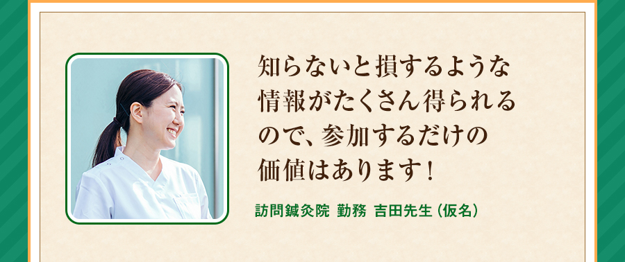 知らないと損するような情報がたくさん得られるので、参加するだけの価値はあります！訪問鍼灸院 勤務 吉田先生（仮名）