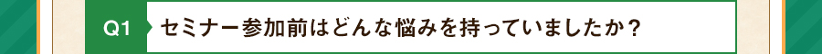 Q1 セミナー参加前はどんな悩みを持っていましたか？