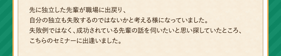 先に独立した先輩が職場に出戻り、自分の独立も失敗するのではないかと考える様になっていました。失敗例ではなく、成功されている先輩の話を伺いたいと思い探していたところ、こちらのセミナーに出逢いました。