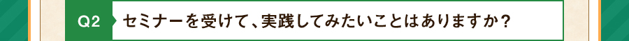 Q2 セミナーを受けて、実践してみたいことはありますか？