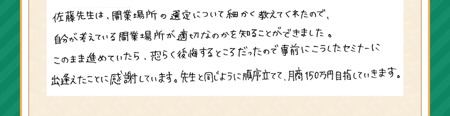 佐藤先生は、開業場所の選定について細かく教えてくれたので、自分が考えている開業場所が適切なのか知ることができました。このまま進めていたら、恐らく後悔するところだったので事前にこうしたセミナーに出逢えたことに感謝しています。先生と同じように順序立てて、月商150万円目指していきます。