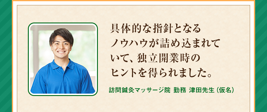 具体的な指針となるノウハウが詰め込まれていて、独立開業時のヒントを得られました。訪問鍼灸マッサージ院 勤務 津田先生（仮名）